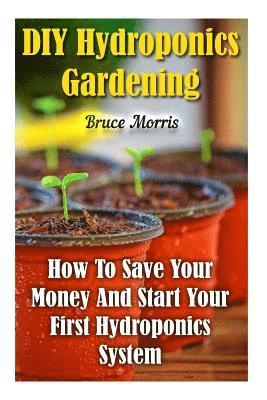 DIY Hydroponics Gardening: How To Save Your Money And Start Your First Hydroponics System 1