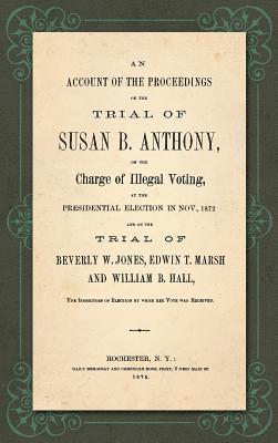 Account of the Proceedings in the Trial of Susan B. Anthony, on the Charge of Illegal Voting, at the Presidential Election in Nov., 1872. and on the Trial of Beverly W. Jones, Edwin T. Marsh and William B. Hall, the Inspectors of Election by whom her Vote