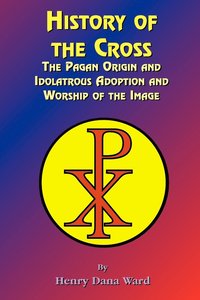 bokomslag History of the Cross: The Pagan Origin, and Idolatroous Adoption and Worship, of the Image