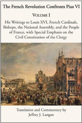 The French Revolution Confronts Pius VI  Volume 1: His Writings to Louis XVI, French Cardinals, Bishops, the National Assembly, and the People of 1