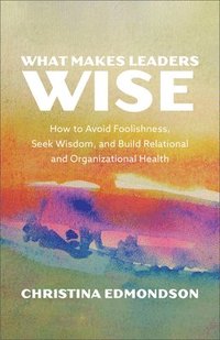 bokomslag What Makes Leaders Wise: How to Avoid Foolishness, Seek Wisdom, and Build Relational and Organizational Health