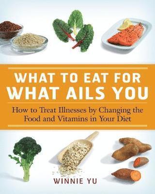 What to Eat for What Ails You: How to Treat Illnesses by Changing the Food and Vitamins in Your Diet