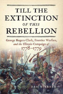 bokomslag Till the Extinction of This Rebellion: George Rogers Clark, Frontier Warfare, and the Illinois Campaign of 1778-1779