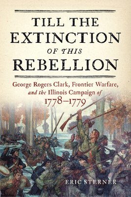 Eric Sterner - Till the Extinction of This Rebellion: George Rogers Clark, Frontier Warfare, and the Illinois Campaign of 1778-1779, Inbunden