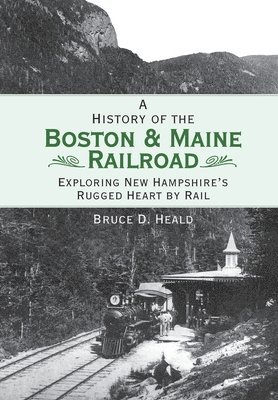 A History of the Boston & Maine Railroad: Exploring New Hampshire's Rugged Heart by Rail 1