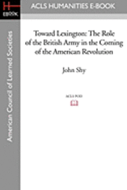 Toward Lexington: The Role of the British Army in the Coming of the American Revolution 1