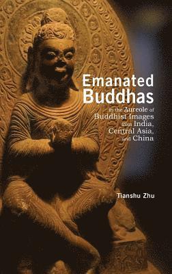 Tianshu Zhu - Emanated Buddhas in the Aureole of Buddhist Images from India, Central Asia, and China, Inbunden