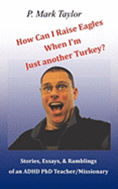 How Can I Raise Eagles When I Am Just Another Turkey?: Stories, Essays, & Ramblings Of An Adhd Phd Teacher/Missionary 1