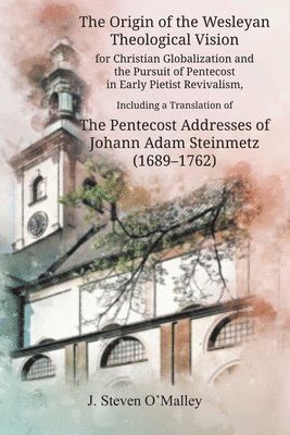 J Steven O'Malley, J. Steven O'Malley - Origin of the Wesleyan Theological Vision for Christian Globalization and the Pursuit of Pentecost in Early Pietist Revivalism, Including a Translation of The Pentecost Addresses of Johann Adam Steinmetz (1689-1762), Häftad