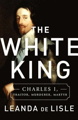 Leanda de Lisle - The White King: Charles I, Traitor, Murderer, Martyr, Inbunden