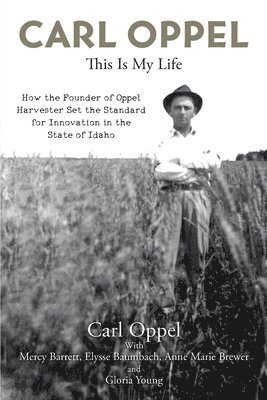 Carl Oppel: This Is My Life: How the Founder of Oppel Harvester Set the Standard for Innovation in the State of Idaho 1