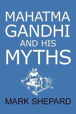 Mahatma Gandhi and His Myths: Civil Disobedience, Nonviolence, and Satyagraha in the Real World (Plus Why It's 'Gandhi, ' Not 'Ghandi') 1