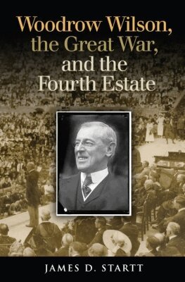 James Startt - Woodrow Wilson, the Great War, and the Fourth Estate, Inbunden