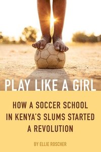 bokomslag Play Like a Girl: How a Soccer School in Kenya's Slums Started a Revolution