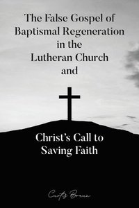 bokomslag The False Gospel of Baptismal Regeneration in the Lutheran Church and Christ's Call to Saving Faith