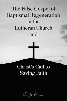 The False Gospel of Baptismal Regeneration in the Lutheran Church and Christ's Call to Saving Faith 1