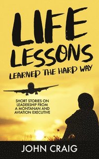 bokomslag Life Lessons Learned the Hard Way: Short Stories on Leadership from a Montanan and Aviation Executive