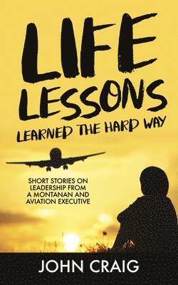 Life Lessons Learned the Hard Way: Short Stories on Leadership from a Montanan and Aviation Executive 1