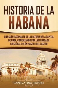 bokomslag Historia de La Habana: Una Guía Fascinante de la Historia de la Capital de Cuba, Comenzando por la Llegada de Cristóbal Colón hasta Fidel Castro