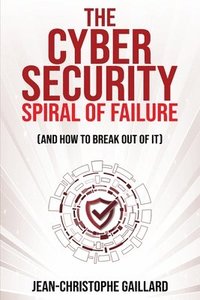 bokomslag The Cybersecurity Spiral of Failure (and How to Break Out of It)