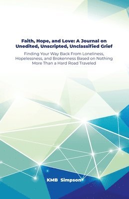 Faith, Hope, and Faith, Hope, and Love: A Journal on Unedited, Unscripted, Unclassified Grief: Finding Your Way Back From Loneliness, Hopelessness, an 1