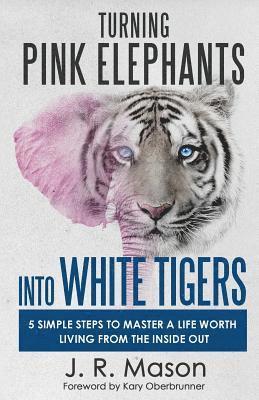 Turning Pink Elephants Into White Tigers: 5 Simple Steps to Master a Life Worth Living from the Inside Out 1