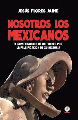 Nosotros los mexicanos: El sometimiento de un pueblo por la falsificacion de su historia 1
