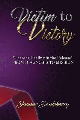 Victim to Victory There is Healing in the Release: From Diagnosis to Mission 1