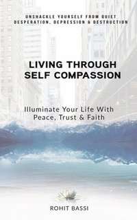 bokomslag Living Through Self Compassion - Illuminate Your Life With Peace, Trust & Faith: Unshackle Yourself From Quiet Desperation, Depression & Destruction