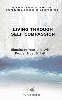 Living Through Self Compassion - Illuminate Your Life With Peace, Trust & Faith: Unshackle Yourself From Quiet Desperation, Depression & Destruction 1