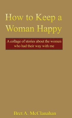 How to Keep a Woman Happy: A Collage of Stories About the Women Who Had Their Way with Me 1
