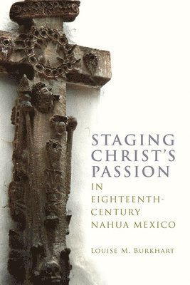 Louise M. Burkhart - Staging Christ's Passion in Eighteenth-Century Nahua Mexico, Inbunden