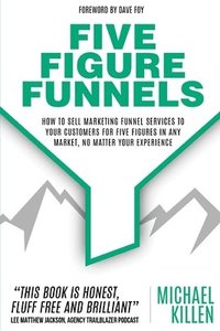 bokomslag Five Figure Funnels: How To Sell Marketing Funnel Services To Your Customers For Five Figures In Any Market, No Matter Your Experience