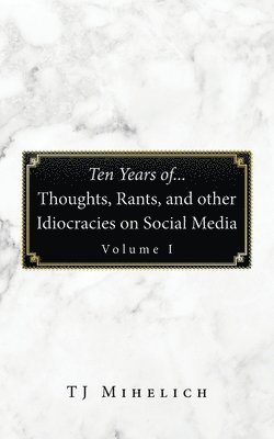 Ten Years Of...Thoughts, Rants, and Other Idiocracies on Social Media Volume I 1