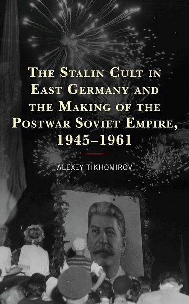 Alexey Tikhomirov - Stalin Cult in East Germany and the Making of the Postwar Soviet Empire, 1945–1961, Inbunden
