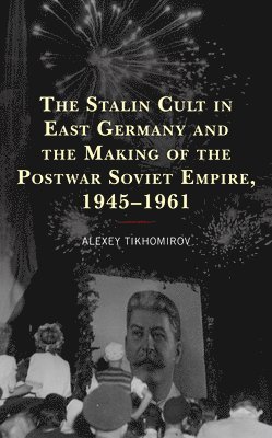 Alexey Tikhomirov - Stalin Cult in East Germany and the Making of the Postwar Soviet Empire, 1945–1961, Häftad