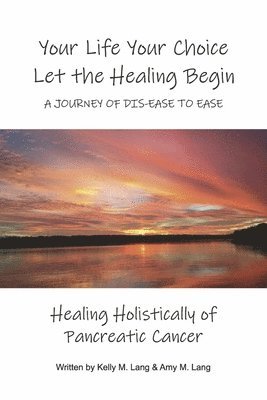 Your Life Your Choice Let the Healing Begin a Journey of Dis-Ease to Ease: Healing Holistically of Pancreatic Cancer 1