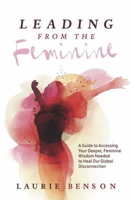 Laurie Benson - Leading from the Feminine: A Guide to Accessing Your Deeper, Feminine Wisdom Needed to Heal Our Global Disconnection Volume 1, Häftad