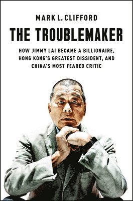 The Troublemaker: How Jimmy Lai Became a Billionaire, Hong Kong's Greatest Dissident, and China's Most Feared Critic 1