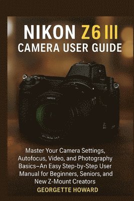 bokomslag Nikon Z6 III Camera User Guide: Master Your Camera Settings, Autofocus, Video, and Photography Basics-An Easy Step-by-Step User Manual for Beginners,