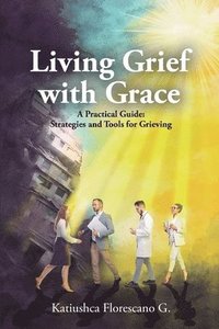 bokomslag Living Grief with Grace: A Practical Guide: Strategies and Tools for Grieving