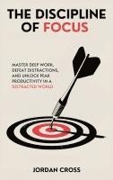 The Discipline of Focus: Master Deep Work, Defeat Distractions, and Unlock Peak Productivity in a Distracted World 1