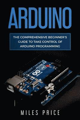 Arduino: The Comprehensive Beginner's Guide to Take Control of Arduino Programming 1