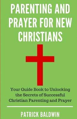 Parenting and Prayer for New Christians: Your Guide Book to Unlocking the Secrets of Successful Christian Parenting and Prayer 1