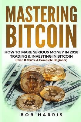 bokomslag Mastering Bitcoin: How To Make Serious Money In 2018 Trading & Investing In Bitcoin