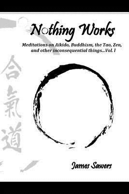 James Sawers - Nothing Works: Meditations on Aikido, Buddhism, the Tao, Zen, and other inconsequential things...Vol. l, Häftad