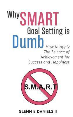 Why SMART Goal Setting is Dumb: How to Apply the Science of Achievement for Success and Happiness 1