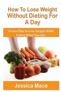 bokomslag How To Lose Weight Without Dieting For A Day: Action Plan to Lose Weight While Eating What You Like