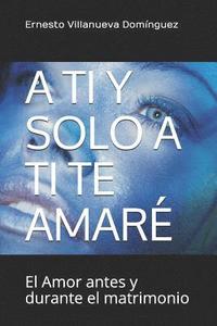 bokomslag A Ti Y Solo a Ti Te Amaré: El Amor Antes Y Durante El Matrimonio