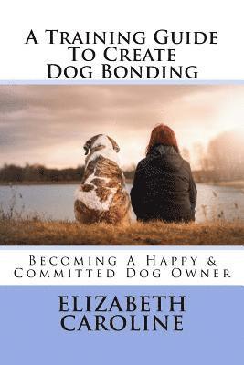 bokomslag A Training Guide To Create Dog Bonding: Becoming A Happy & Committed Dog Owner